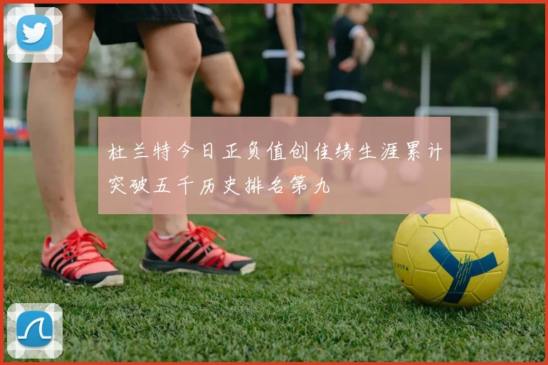 杜兰特今日正负值创佳绩生涯累计突破五千历史排名第九