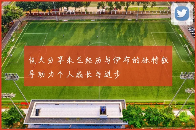 佳夫分享米兰经历与伊布的独特教导助力个人成长与进步