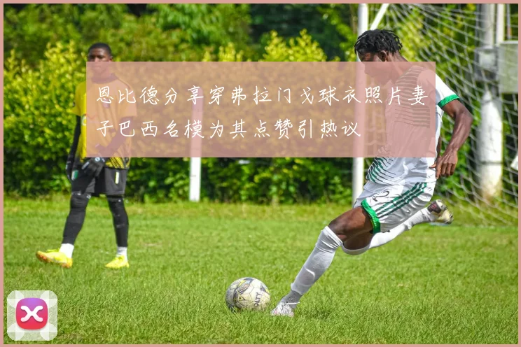 恩比德分享穿弗拉门戈球衣照片妻子巴西名模为其点赞引热议