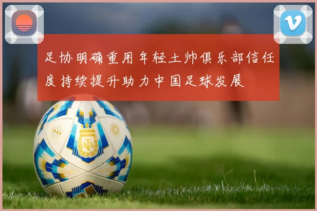 足协明确重用年轻土帅俱乐部信任度持续提升助力中国足球发展