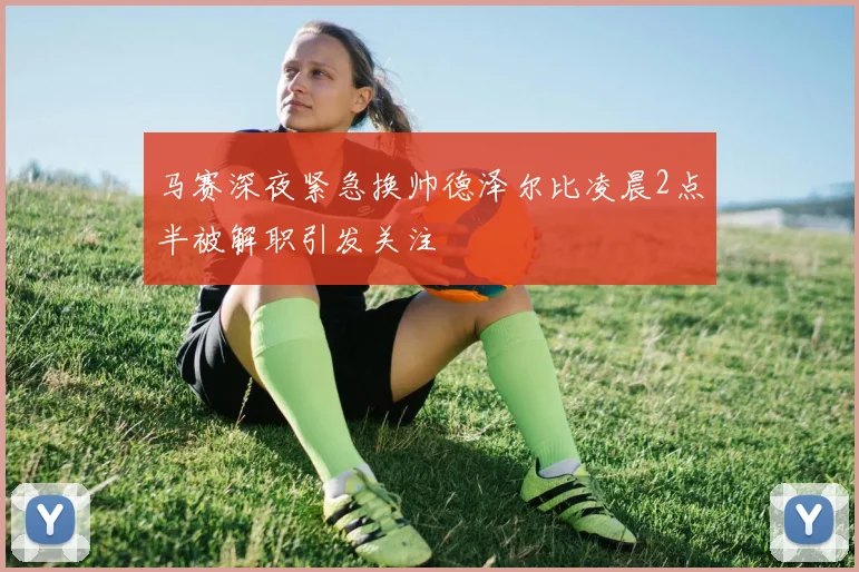 马赛深夜紧急换帅德泽尔比凌晨2点半被解职引发关注