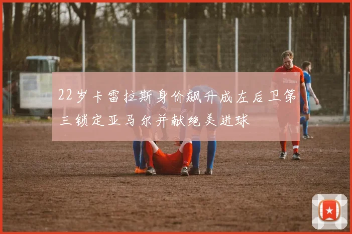 22岁卡雷拉斯身价飙升成左后卫第三锁定亚马尔并献绝美进球