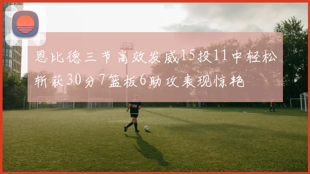 恩比德三节高效发威15投11中轻松斩获30分7篮板6助攻表现惊艳