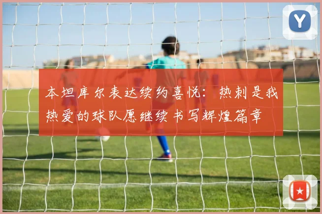 本坦库尔表达续约喜悦：热刺是我热爱的球队愿继续书写辉煌篇章
