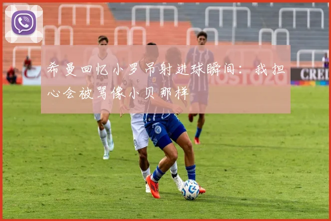 希曼回忆小罗吊射进球瞬间：我担心会被骂像小贝那样