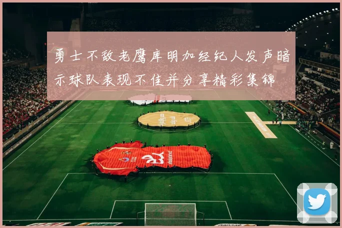 勇士不敌老鹰库明加经纪人发声暗示球队表现不佳并分享精彩集锦