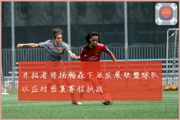 开拓者将杨瀚森下放发展联盟球队以应对密集赛程挑战