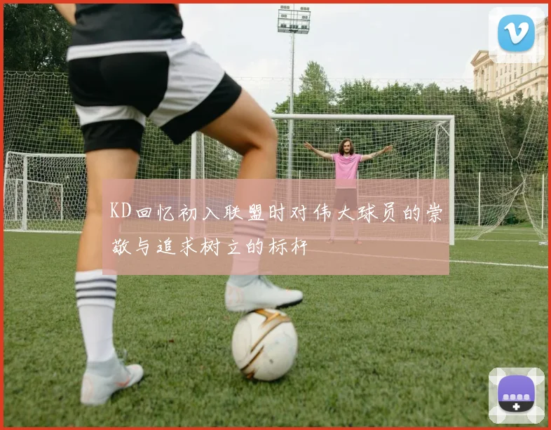 KD回忆初入联盟时对伟大球员的崇敬与追求树立的标杆