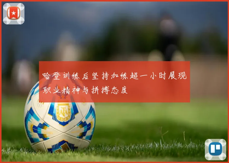 哈登训练后坚持加练超一小时展现职业精神与拼搏态度