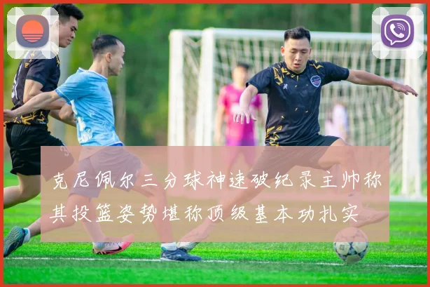 克尼佩尔三分球神速破纪录主帅称其投篮姿势堪称顶级基本功扎实