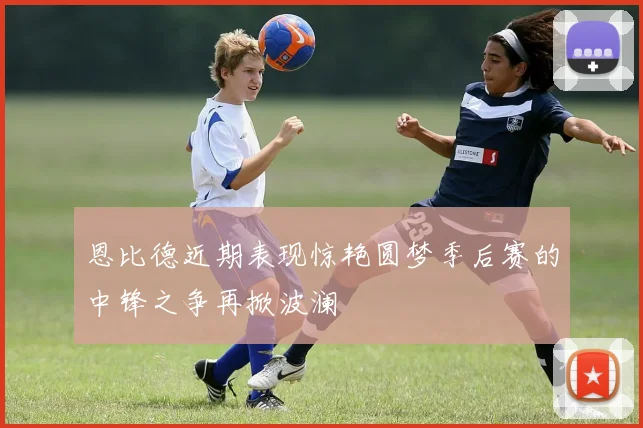 恩比德近期表现惊艳圆梦季后赛的中锋之争再掀波澜