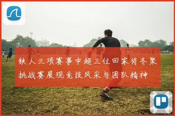 铁人三项赛事中超三位田家将齐聚挑战赛展现竞技风采与团队精神