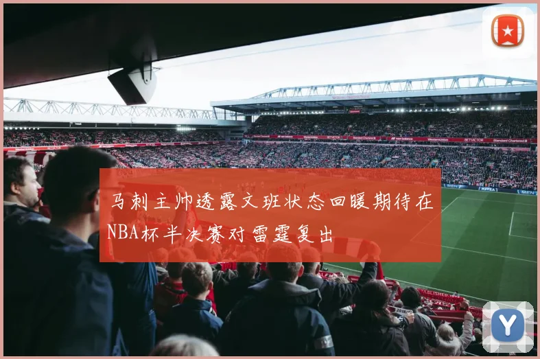 马刺主帅透露文班状态回暖期待在NBA杯半决赛对雷霆复出