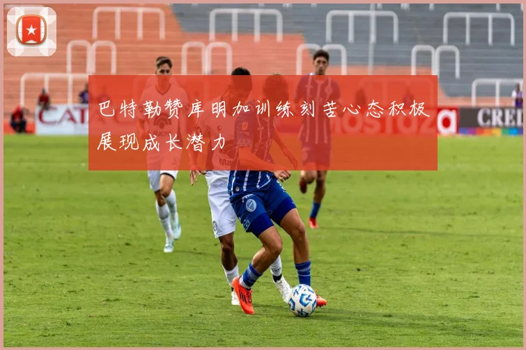 巴特勒赞库明加训练刻苦心态积极展现成长潜力