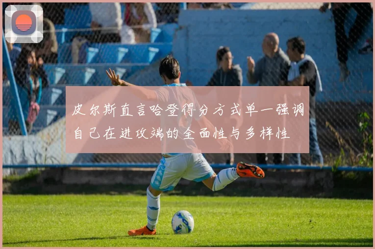 皮尔斯直言哈登得分方式单一强调自己在进攻端的全面性与多样性