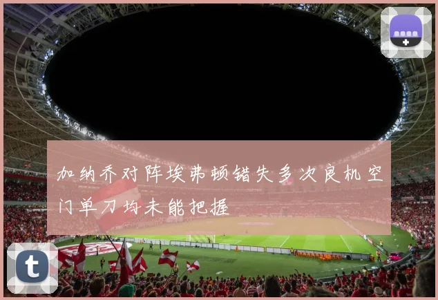 加纳乔对阵埃弗顿错失多次良机空门单刀均未能把握