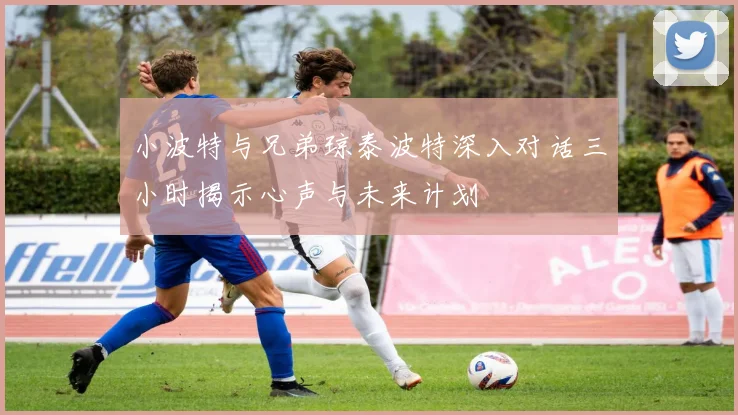 小波特与兄弟琼泰波特深入对话三小时揭示心声与未来计划