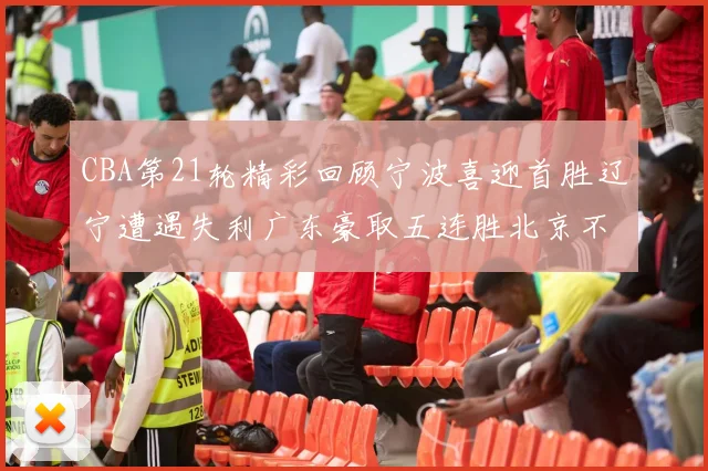 CBA第21轮精彩回顾宁波喜迎首胜辽宁遭遇失利广东豪取五连胜北京不敌天津江苏力克新疆