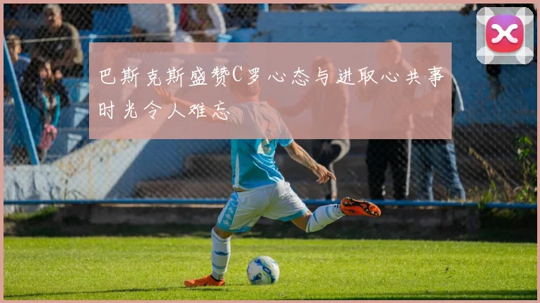 巴斯克斯盛赞C罗心态与进取心共事时光令人难忘