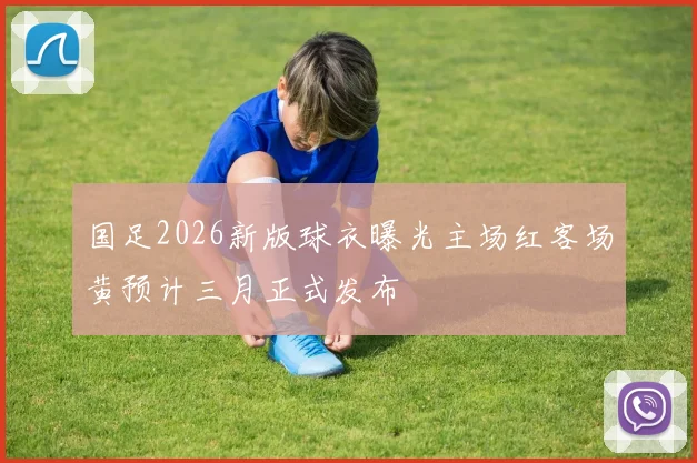 国足2026新版球衣曝光主场红客场黄预计三月正式发布