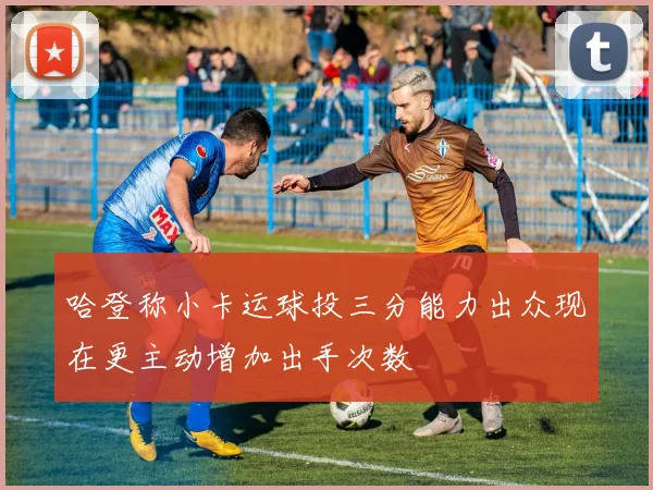 哈登称小卡运球投三分能力出众现在更主动增加出手次数